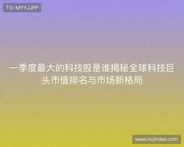一季度最大的科技股是谁揭秘全球科技巨头市值排名与市场新格局