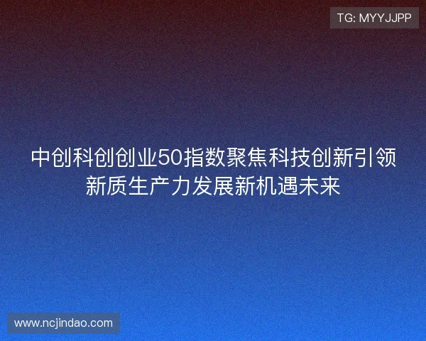 中创科创创业50指数聚焦科技创新引领新质生产力发展新机遇未来